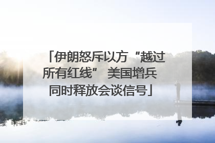 伊朗怒斥以方“越过所有红线” 美国增兵同时释放会谈信号