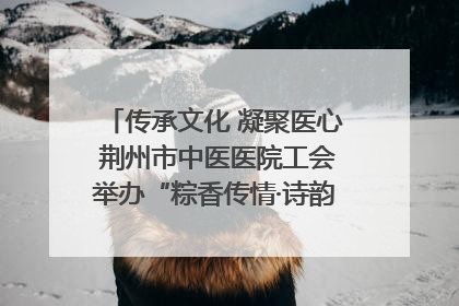 传承文化 凝聚医心 荆州市中医医院工会举办“粽香传情·诗韵端午”系列活动