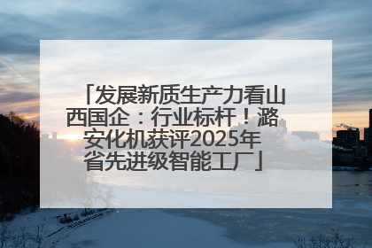发展新质生产力看山西国企：行业标杆！潞安化机获评2025年省先进级智能工厂