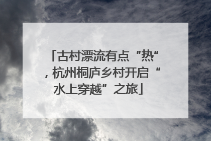 古村漂流有点“热”，杭州桐庐乡村开启“水上穿越”之旅