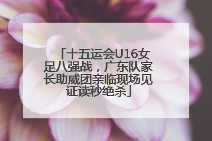 十五运会U16女足八强战，广东队家长助威团亲临现场见证读秒绝杀