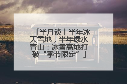 半月谈丨半年冰天雪地，半年绿水青山：冰雪高地打破“季节限定”