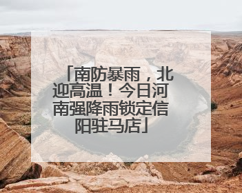 南防暴雨，北迎高温！今日河南强降雨锁定信阳驻马店