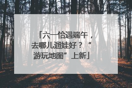 六一恰遇端午，去哪儿遛娃好？“游玩地图”上新