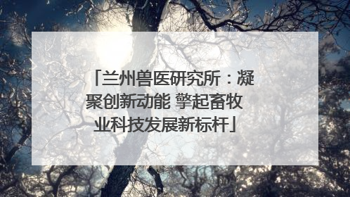 兰州兽医研究所：凝聚创新动能 擎起畜牧业科技发展新标杆