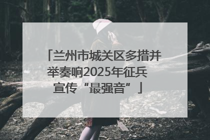 兰州市城关区多措并举奏响2025年征兵宣传“最强音”