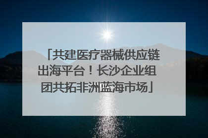 共建医疗器械供应链出海平台！长沙企业组团共拓非洲蓝海市场