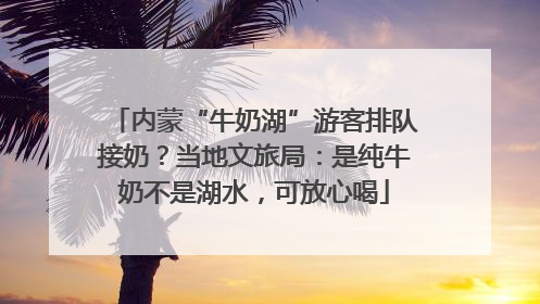 内蒙“牛奶湖”游客排队接奶？当地文旅局：是纯牛奶不是湖水，可放心喝
