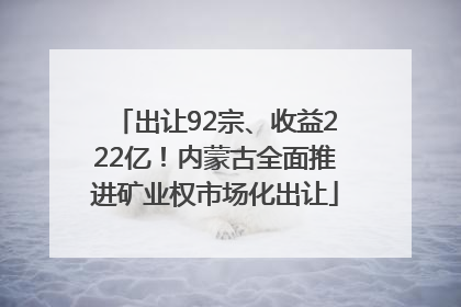 出让92宗、收益222亿！内蒙古全面推进矿业权市场化出让