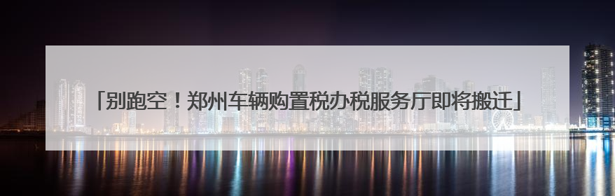 别跑空！郑州车辆购置税办税服务厅即将搬迁