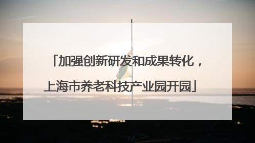 加强创新研发和成果转化，上海市养老科技产业园开园