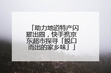 助力地道特产闪耀出圈，快手携京东超市探寻「脱口而出的家乡味」