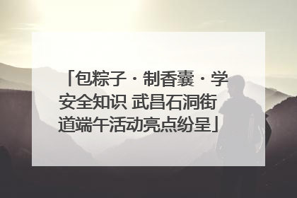 包粽子・制香囊・学安全知识 武昌石洞街道端午活动亮点纷呈