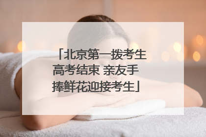 北京第一拨考生高考结束 亲友手捧鲜花迎接考生