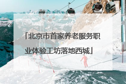 北京市首家养老服务职业体验工坊落地西城