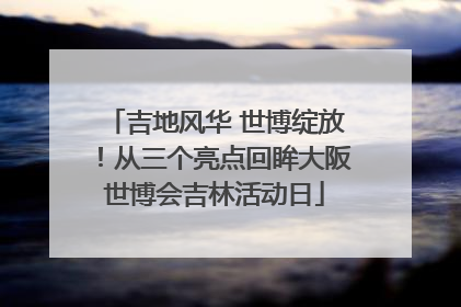 吉地风华 世博绽放！从三个亮点回眸大阪世博会吉林活动日