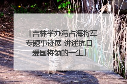 吉林举办冯占海将军专题事迹展 讲述抗日爱国将领的一生