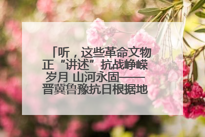 听，这些革命文物正“讲述”抗战峥嵘岁月 山河永固——晋冀鲁豫抗日根据地革命文物展开展