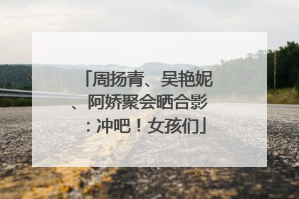 周扬青、吴艳妮、阿娇聚会晒合影：冲吧！女孩们
