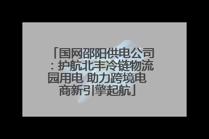 国网邵阳供电公司：护航北丰冷链物流园用电 助力跨境电商新引擎起航