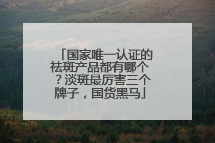 国家唯一认证的祛斑产品都有哪个？淡斑最厉害三个牌子，国货黑马