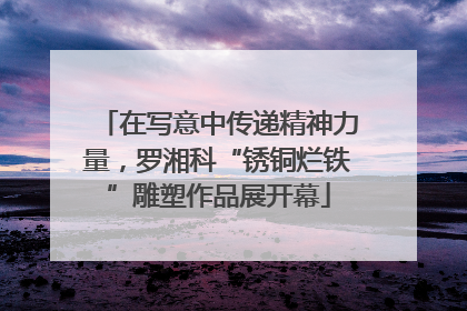 在写意中传递精神力量，罗湘科“锈铜烂铁”雕塑作品展开幕