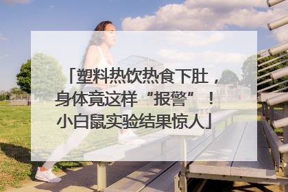 塑料热饮热食下肚，身体竟这样“报警”！小白鼠实验结果惊人