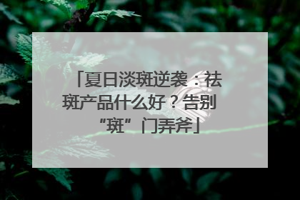夏日淡斑逆袭：祛斑产品什么好？告别“斑”门弄斧