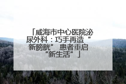 威海市中心医院泌尿外科：巧手再造“新膀胱” 患者重启“新生活”