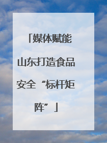 媒体赋能 山东打造食品安全“标杆矩阵”