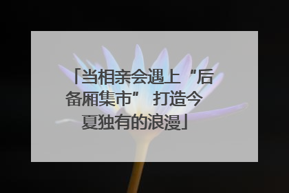 当相亲会遇上“后备厢集市” 打造今夏独有的浪漫