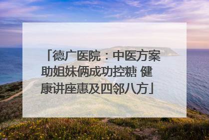 德广医院：中医方案助姐妹俩成功控糖 健康讲座惠及四邻八方