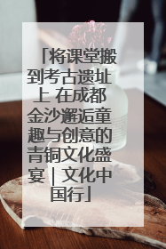 将课堂搬到考古遗址上 在成都金沙邂逅童趣与创意的青铜文化盛宴｜文化中国行