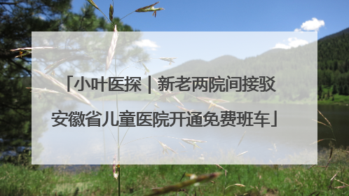 小叶医探｜新老两院间接驳 安徽省儿童医院开通免费班车