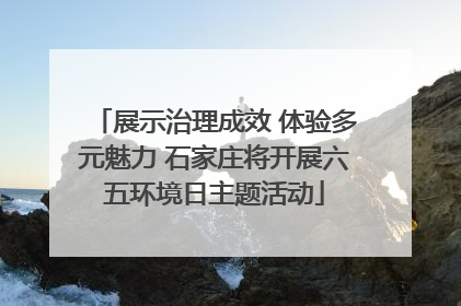 展示治理成效 体验多元魅力 石家庄将开展六五环境日主题活动