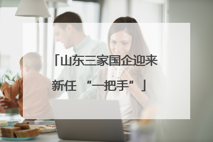 山东三家国企迎来新任 “一把手”