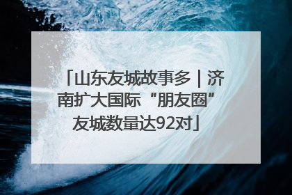 山东友城故事多｜济南扩大国际“朋友圈”友城数量达92对