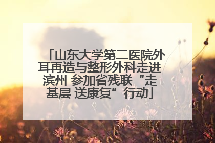 山东大学第二医院外耳再造与整形外科走进滨州 参加省残联“走基层 送康复”行动