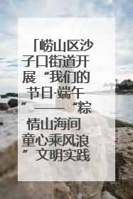 崂山区沙子口街道开展“我们的节日·端午”——“粽情山海间 童心乘风浪”文明实践活动