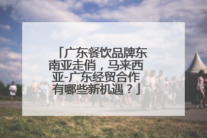 广东餐饮品牌东南亚走俏，马来西亚-广东经贸合作有哪些新机遇？