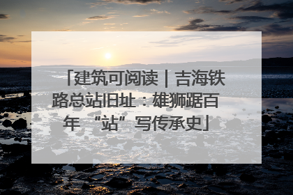 建筑可阅读｜吉海铁路总站旧址：雄狮踞百年 “站”写传承史