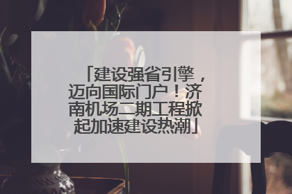 建设强省引擎，迈向国际门户！济南机场二期工程掀起加速建设热潮