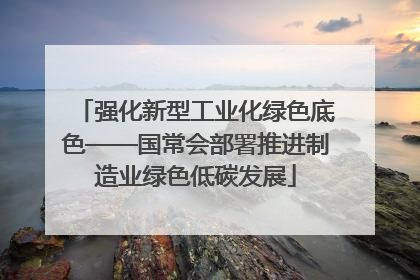 强化新型工业化绿色底色——国常会部署推进制造业绿色低碳发展