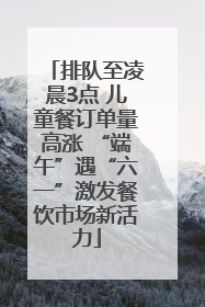 排队至凌晨3点 儿童餐订单量高涨 “端午”遇“六一”激发餐饮市场新活力