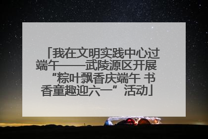 我在文明实践中心过端午——武陵源区开展“粽叶飘香庆端午 书香童趣迎六一”活动