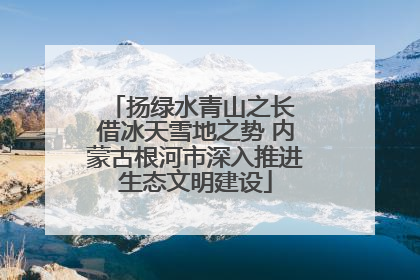 扬绿水青山之长 借冰天雪地之势 内蒙古根河市深入推进生态文明建设