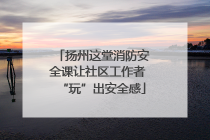 扬州这堂消防安全课让社区工作者“玩”出安全感