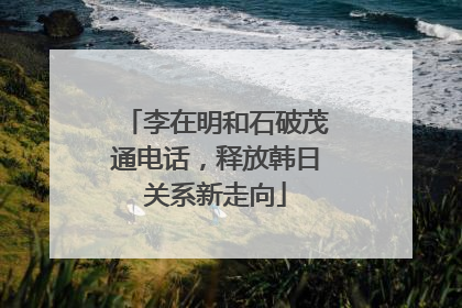 李在明和石破茂通电话，释放韩日关系新走向