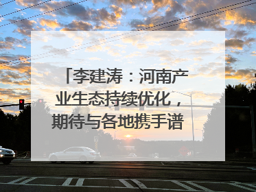 李建涛：河南产业生态持续优化，期待与各地携手谱写合作新篇章