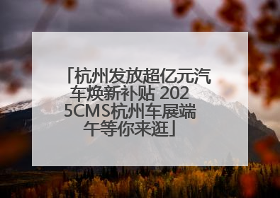 杭州发放超亿元汽车焕新补贴 2025CMS杭州车展端午等你来逛